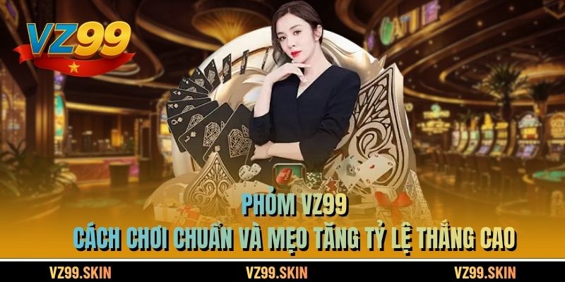 Phỏm VZ99 – Cách Chơi Chuẩn Và Mẹo Tăng Tỷ Lệ Thắng Cao
